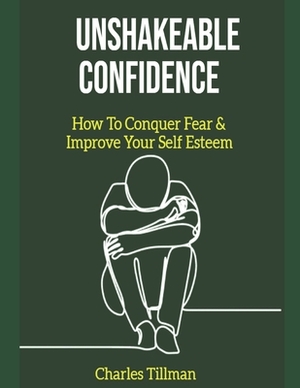 Unshakeable Confidence - How to Conquer Fear and Improve Your Self Esteem by Charles Tillman