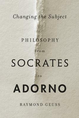 Changing the Subject: Philosophy from Socrates to Adorno by Raymond Geuss