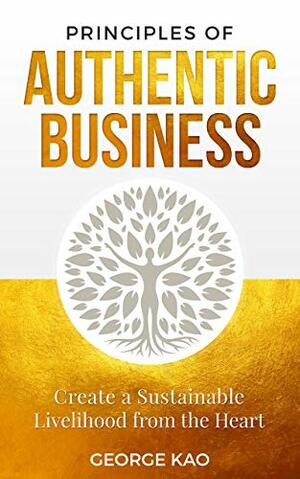 Principles of Authentic Business: Create a Sustainable Livelihood from the Heart by George Kao