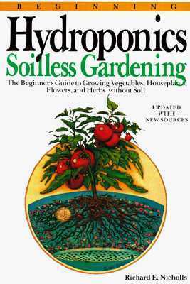 Beginning Hydroponics: Soilless Gardening : A Beginner's Guide to Growing Vegetables, House Plants, Flowers, and Herbs Without Soil by Richard E. Nicholls