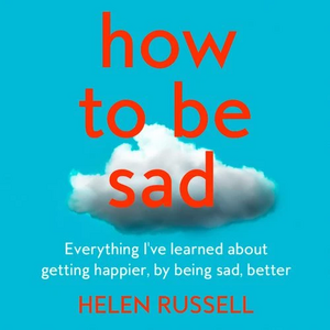 How to be Sad: Everything I've learned about getting happier, by being sad, better by Helen Russell