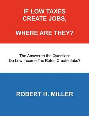 If Low Taxes Create Jobs, Where Are They?: The Answer to the Question: Do Low Tax Rates Create Jobs? by Robert H. Miller