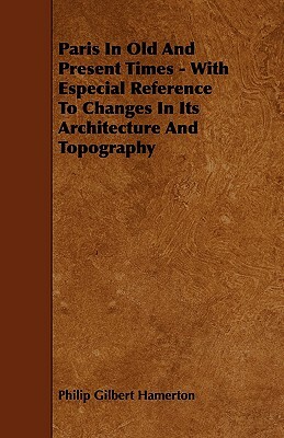 Paris In Old And Present Times - With Especial Reference To Changes In Its Architecture And Topography by Philip Gilbert Hamerton