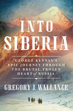 Into Siberia: George Kennan's Epic Journey Through the Brutal, Frozen Heart of Russia by Gregory Wallance