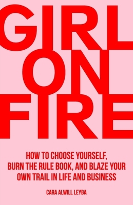 Girl On Fire: How to Choose Yourself, Burn the Rule Book, and Blaze Your Own Trail in Life and Business by Cara Alwill Leyba