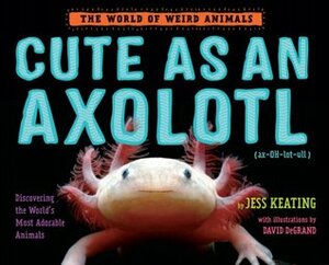 Cute as an Axolotl: Discovering the World's Most Adorable Animals by Jess Keating, David DeGrand