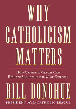 Why Catholicism Matters: How Catholic Virtues Can Reshape Society in the Twenty-First Century by Bill Donohue