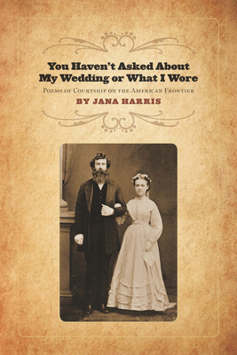 You Haven't Asked about My Wedding or What I Wore: Poems of Courtship on the North American Frontier by Jana Harris