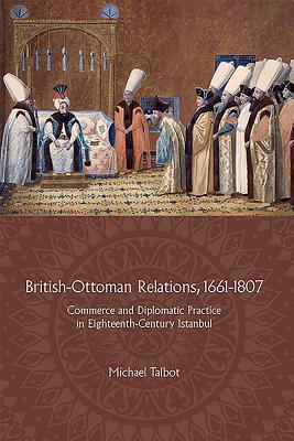 British-Ottoman Relations, 1661-1807: Commerce and Diplomatic Practice in Eighteenth-Century Istanbul by Michael Talbot