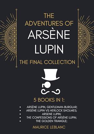 The Adventures of Arséne Lupin, The Final Collection, 5 Books in 1: Arséne Lupin, Gentleman-Burglar; Arséne Lupin VS Sherlock Holmes; Arséne Lupin; The Confessions of Arséne Lupin; The Golden Triangle by Maurice Leblanc