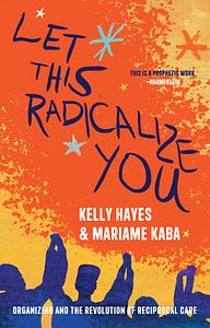Let This Radicalize You: Organizing and the Revolution of Reciprocal Care by Mariame Kaba, Kelly Hayes