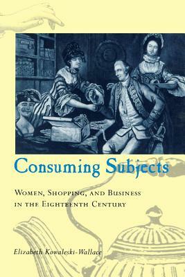 Consuming Subjects: Women, Shopping, and Business in the Eighteenth Century by Elizabeth Kowaleski-Wallace