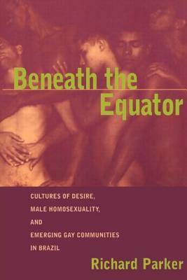 Beneath the Equator: Cultures of Desire, Male Homosexuality, and Emerging Gay Communities in Brazil by Richard Parker