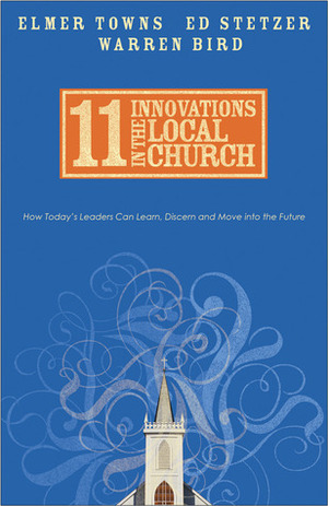 11 Innovations in the Local Church: How Today's Leaders Can Learn, Discern and Move Into the Future by Warren Bird, Ed Stetzer, Elmer L. Towns