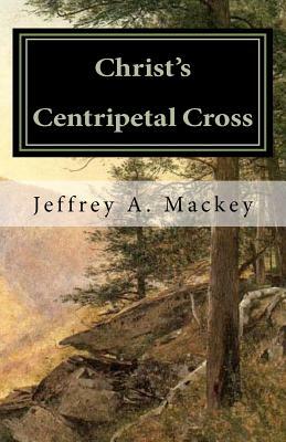 Christ's Centripetal Cross: A Pastoral Theology of Crucifixion by Jeffrey a. Mackey