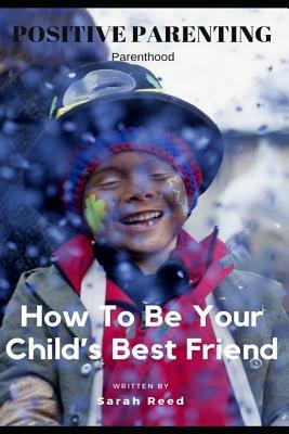 Positive Parenting: Parenthood: How to Be Your Child's Best Friend by Sarah Reed