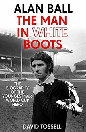 Alan Ball: The Man in White Boots: The biography of the youngest 1966 World Cup Hero by David Tossell