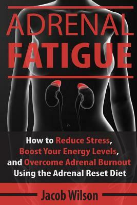 Adrenal Fatigue: How to Reduce Stress, Boost Your Energy Levels, and Overcome Adrenal Burnout Using the Adrenal Reset Diet by Jacob Wilson