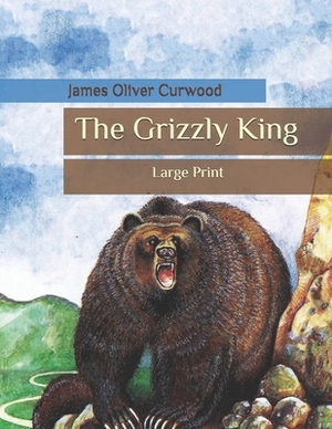 The Grizzly King: Large Print by James Oliver Curwood