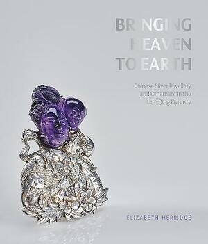 Bringing Heaven to Earth: Chinese Silver Jewellery and Ornament in the Late Qing Dynasty by Elizabeth Herridge, Frances Wood