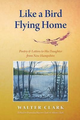 Like a Bird Flying Home: Poetry & Letters to His Daughter from New Hampshire by Walter Clark
