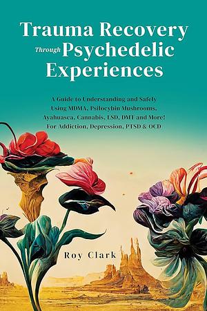 Trauma Recovery Through Psychedelic Experiences: A Guide to Understanding and Safely Using MDMA, Psilocybin Mushrooms, Ayahuasca, Cannabis, LSD, DMT and More! For Addiction, Depression, PTSD & OCD by Roy Clark