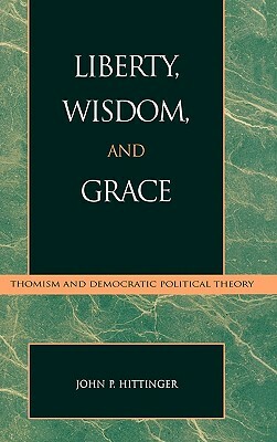 Liberty, Wisdom, and Grace: Thomism and Democratic Political Theory by John P. Hittinger