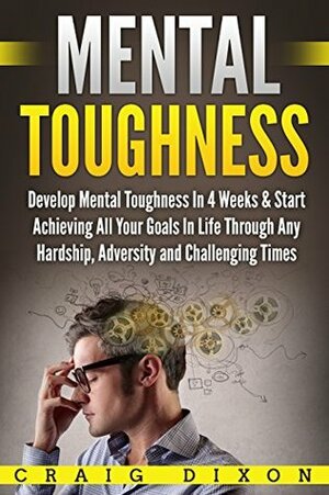 Mental Toughness: Develop Mental Toughness In 4 Weeks & Start Achieving All Your Goals In Life Through Any Hardship, Adversity and Challenging Times by Craig Dixon