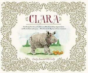 Clara: The (Mostly) True Story of the Rhinoceros who Dazzled Kings, Inspired Artists, and Won the Hearts of Everyone . . . While She Ate Her Way Up and Down a by Emily Arnold McCully