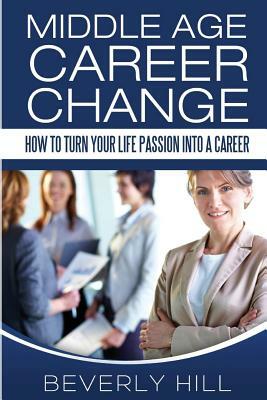 Middle Age Career Change: How to Turn Your Life Passion into a Career by Beverly Hill