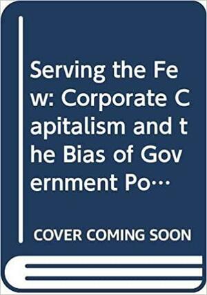 Serving The Few: Corporate Capitalism And The Bias Of Government Policy by Edward S. Greenberg