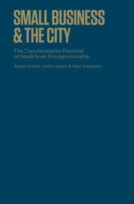 Small Business and the City: The Transformative Potential of Small Scale Entrepreneurship by Andre Isakov, Rafael Gomez, Matthew Semansky