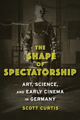 The Shape of Spectatorship: Art, Science, and Early Cinema in Germany by Scott Curtis