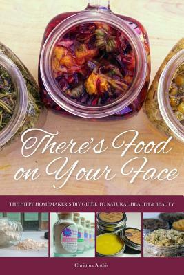 There's Food on Your Face: The Hippy Homemaker's DIY Guide to Natural Health & Beauty by Christina Anthis