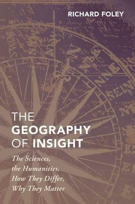 The Geography of Insight: The Sciences, the Humanities, How They Differ, Why They Matter by Richard Foley