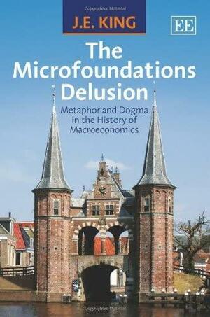 The Microfoundations Delusion: Metaphor and Dogma in the History of Macroeconomics by John Edward King