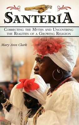 Santeria: Correcting the Myths and Uncovering the Realities of a Growing Religion by Mary Ann Clark