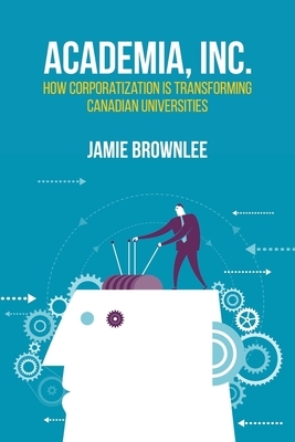 Academia, Inc.: How Corporatization Is Transforming Canadian Universities by Jamie Brownlee