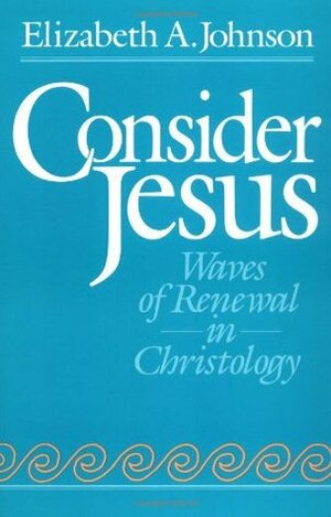 Consider Jesus: Waves of Renewal in Christology by Elizabeth A. Johnson