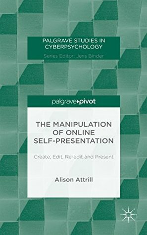 The Manipulation of Online Self-Presentation: Create, Edit, Re-edit and Present (Palgrave Studies in Cyberpsychology) by Alison Attrill