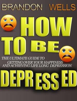 How to be Depressed: The Ultimate Guide to Getting Over Your Happiness and Achieving Lifelong Depression by Brandon Wells