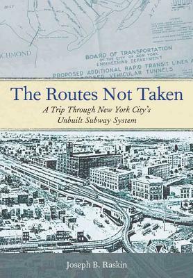 The Routes Not Taken: A Trip Through New York City's Unbuilt Subway System by Joseph B. Raskin