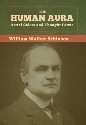 The Human Aura: Astral Colors and Thought Forms by William Walker Atkinson