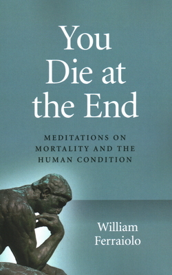 You Die at the End: Meditations on Mortality and the Human Condition by William Ferraiolo