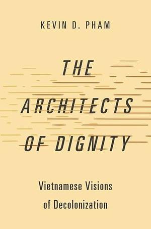 The Architects of Dignity: Vietnamese Visions of Decolonization by Kevin D. Pham