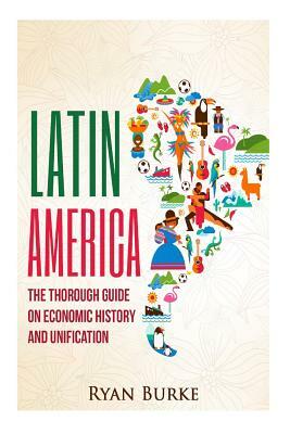 Latin America: The Thorough Guide on Economic History and Unification by Ryan Burke