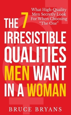 The 7 Irresistible Qualities Men Want In A Woman: What High-Quality Men Secretly Look For When Choosing The One by Bruce Bryans