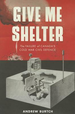 Give Me Shelter: The Failure of Canada's Cold War Civil Defence by Andrew Burtch