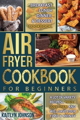 Air Fryer Cookbook For Beginners: Breakfast, Lunch, Dinner and Dessert Cookbook. A Lot of Variety Recipes...You'll love Them and Will Save Your time a by Kaitlyn Johnson