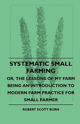 Systematic Small Farming - Or, The Lessons Of My Farm Being An Introduction To Modern Farm Practice For Small Farmer by Robert Scott Burn